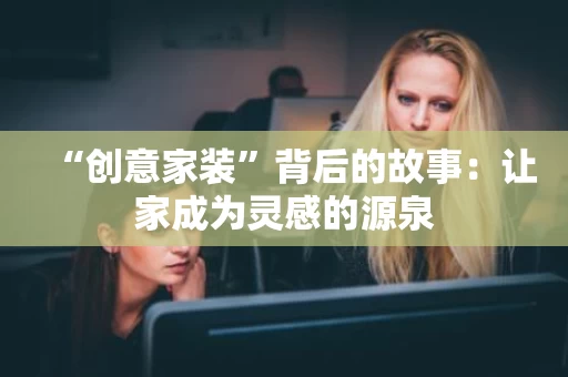 “创意家装”背后的故事:让家成为灵感的源泉 “创意家装”背后的故事:让家成为灵感的源泉