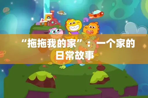 “拖拖我的家”:一个家的日常故事 “拖拖我的家”:一个家的日常故事