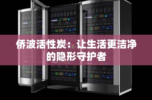 侨波活性炭:让生活更洁净的隐形守护者 侨波活性炭:让生活更洁净的隐形守护者