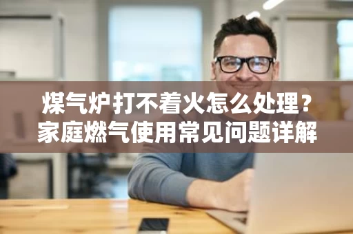 煤气炉打不着火怎么处理?家庭燃气使用常见问题详解 煤气炉打不着火怎么处理?家庭燃气使用常见问题详解