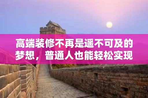 高端装修不再是遥不可及的梦想,普通人也能轻松实现品质生活 高端装修不再是遥不可及的梦想,普通人也能轻松实现品质生活