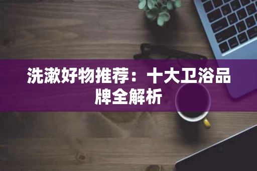 洗漱好物推荐:十大卫浴品牌全解析 洗漱好物推荐:十大卫浴品牌全解析
