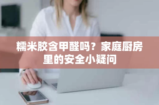 糯米胶含甲醛吗？家庭厨房里的安全小疑问