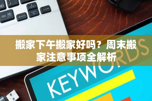 搬家下午搬家好吗?周末搬家注意事项全解析 搬家下午搬家好吗?周末搬家注意事项全解析