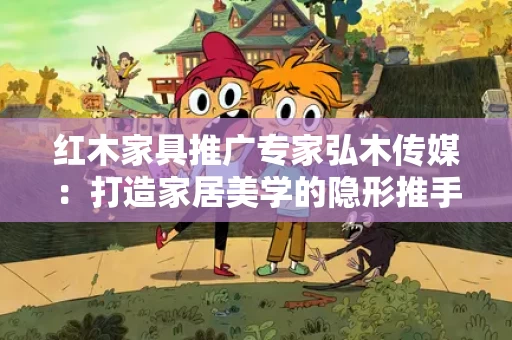 红木家具推广专家弘木传媒:打造家居美学的隐形推手 红木家具推广专家弘木传媒:打造家居美学的隐形推手