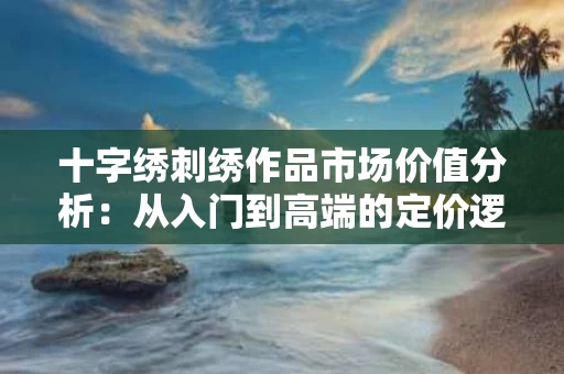 十字绣刺绣作品市场价值分析:从入门到高端的定价逻辑 十字绣刺绣作品市场价值分析:从入门到高端的定价逻辑