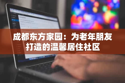 成都东方家园:为老年朋友打造的温馨居住社区 成都东方家园:为老年朋友打造的温馨居住社区