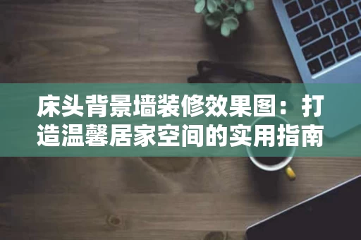 床头背景墙装修效果图:打造温馨居家空间的实用指南 床头背景墙装修效果图:打造温馨居家空间的实用指南