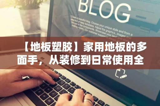 【地板塑胶】家用地板的多面手,从装修到日常使用全解析 【地板塑胶】家用地板的多面手,从装修到日常使用全解析