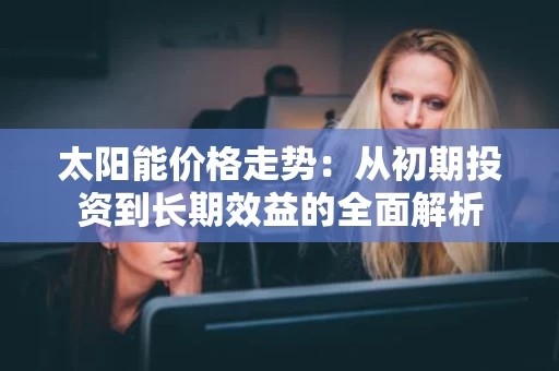太阳能价格走势:从初期投资到长期效益的全面解析 太阳能价格走势:从初期投资到长期效益的全面解析