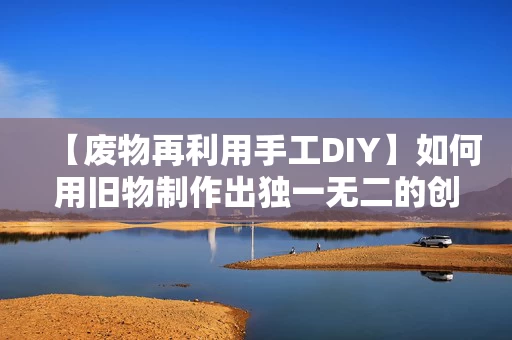 【废物再利用手工DIY】如何用旧物制作出独一无二的创意作品 【废物再利用手工DIY】如何用旧物制作出独一无二的创意作品