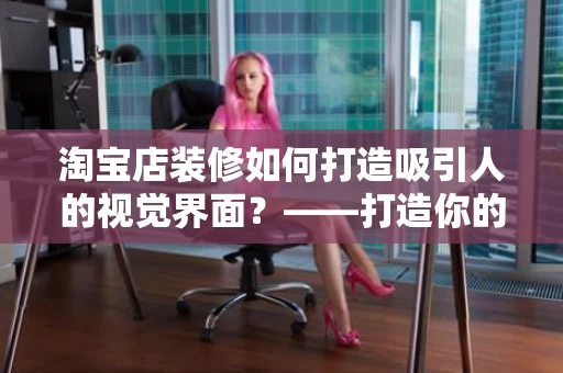 淘宝店装修如何打造吸引人的视觉界面?——打造你的线上店铺的第一步 淘宝店装修如何打造吸引人的视觉界面?——打造你的线上店铺的第一步