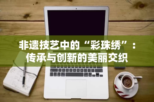 非遗技艺中的“彩珠绣”：传承与创新的美丽交织