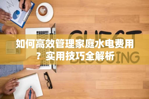 如何高效管理家庭水电费用?实用技巧全解析 如何高效管理家庭水电费用?实用技巧全解析