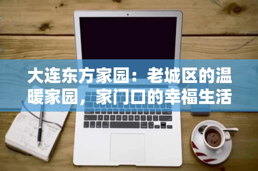 大连东方家园：老城区的温暖家园，家门口的幸福生活