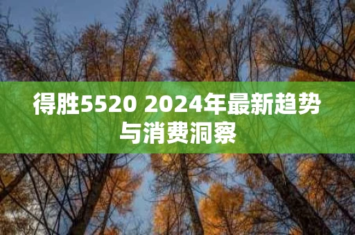得胜5520 2024年最新趋势与消费洞察 得胜5520 2024年最新趋势与消费洞察