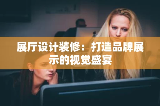 展厅设计装修:打造品牌展示的视觉盛宴 展厅设计装修:打造品牌展示的视觉盛宴