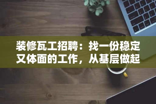 装修瓦工招聘:找一份稳定又体面的工作,从基层做起 装修瓦工招聘:找一份稳定又体面的工作,从基层做起