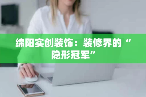 绵阳实创装饰：装修界的“隐形冠军”