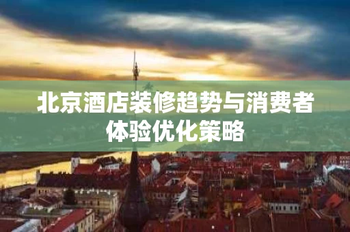 北京酒店装修趋势与消费者体验优化策略 北京酒店装修趋势与消费者体验优化策略