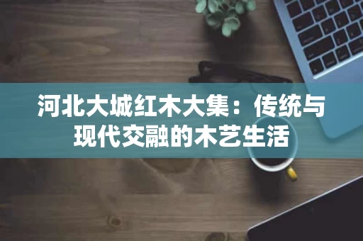 河北大城红木大集:传统与现代交融的木艺生活 河北大城红木大集:传统与现代交融的木艺生活