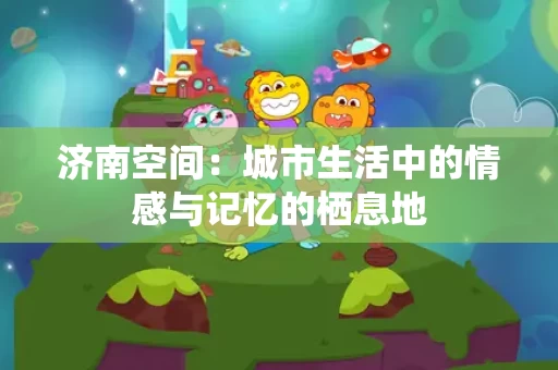 济南空间:城市生活中的情感与记忆的栖息地 济南空间:城市生活中的情感与记忆的栖息地
