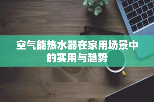 空气能热水器在家用场景中的实用与趋势
