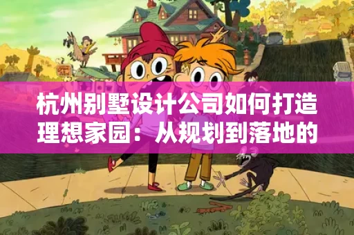杭州别墅设计公司如何打造理想家园：从规划到落地的全过程