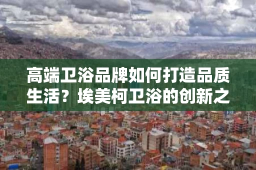高端卫浴品牌如何打造品质生活？埃美柯卫浴的创新之路