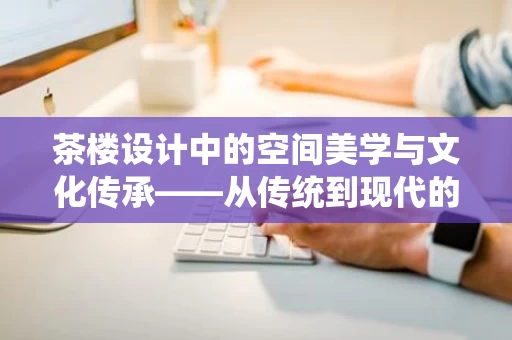 茶楼设计中的空间美学与文化传承——从传统到现代的融合之道 茶楼设计中的空间美学与文化传承——从传统到现代的融合之道