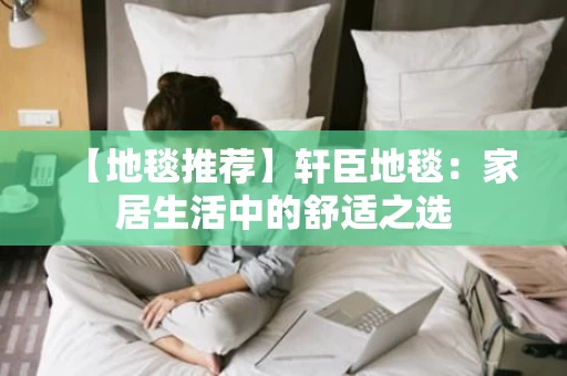 【地毯推荐】轩臣地毯:家居生活中的舒适之选 【地毯推荐】轩臣地毯:家居生活中的舒适之选