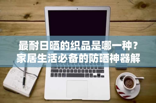 最耐日晒的织品是哪一种?家居生活必备的防晒神器解析 最耐日晒的织品是哪一种?家居生活必备的防晒神器解析