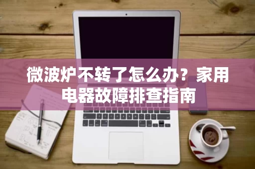 微波炉不转了怎么办？家用电器故障排查指南