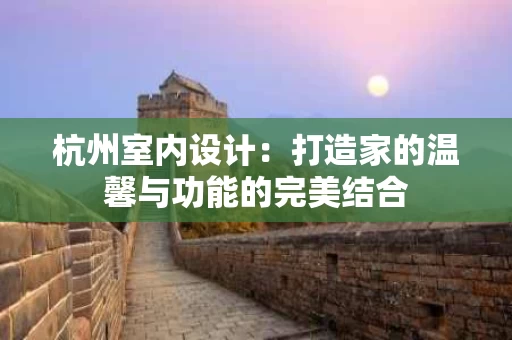 杭州室内设计：打造家的温馨与功能的完美结合