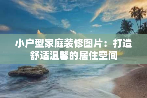 小户型家庭装修图片:打造舒适温馨的居住空间 小户型家庭装修图片:打造舒适温馨的居住空间