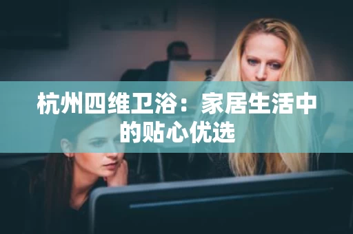 杭州四维卫浴:家居生活中的贴心优选 杭州四维卫浴:家居生活中的贴心优选