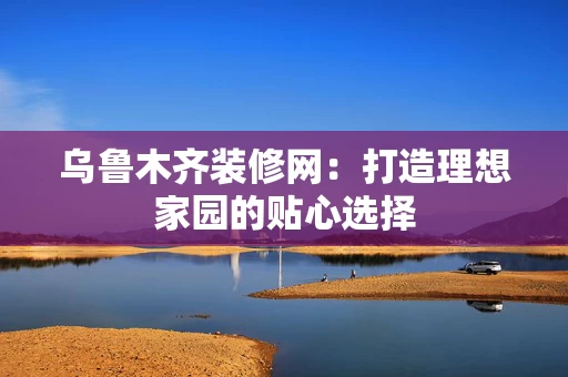 乌鲁木齐装修网：打造理想家园的贴心选择