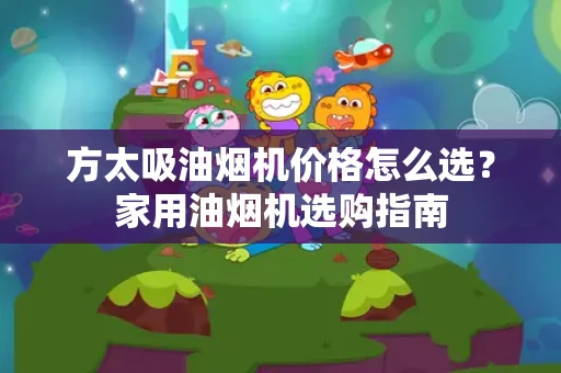 方太吸油烟机价格怎么选?家用油烟机选购指南 方太吸油烟机价格怎么选?家用油烟机选购指南