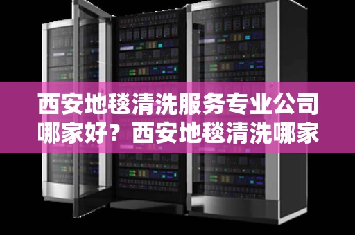 西安地毯清洗服务专业公司哪家好？西安地毯清洗哪家靠谱？