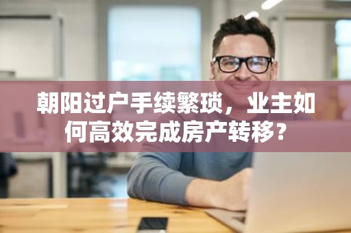 朝阳过户手续繁琐,业主如何高效完成房产转移? 朝阳过户手续繁琐,业主如何高效完成房产转移?