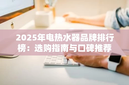 2025年电热水器品牌排行榜:选购指南与口碑推荐 2025年电热水器品牌排行榜:选购指南与口碑推荐
