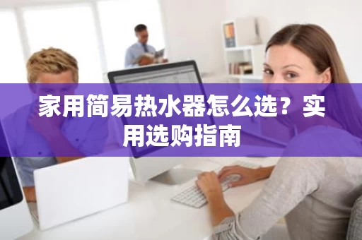 家用简易热水器怎么选?实用选购指南 家用简易热水器怎么选?实用选购指南
