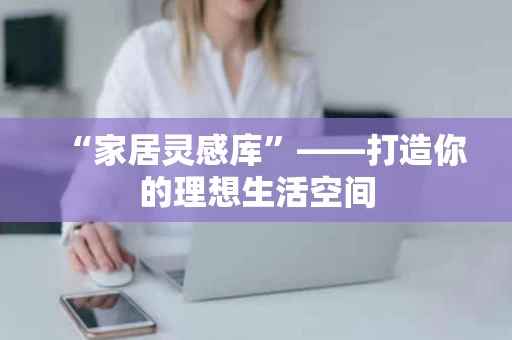 “家居灵感库”——打造你的理想生活空间