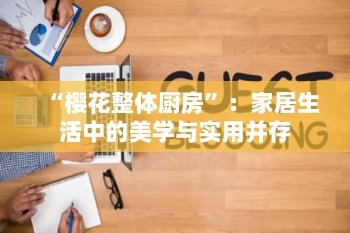“樱花整体厨房”:家居生活中的美学与实用并存 “樱花整体厨房”:家居生活中的美学与实用并存