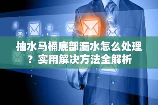 抽水马桶底部漏水怎么处理？实用解决方法全解析