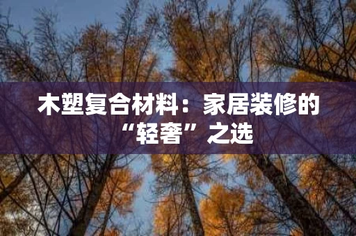 木塑复合材料:家居装修的“轻奢”之选 木塑复合材料:家居装修的“轻奢”之选