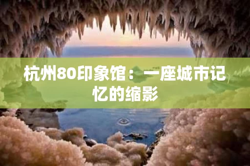 杭州80印象馆:一座城市记忆的缩影 杭州80印象馆:一座城市记忆的缩影