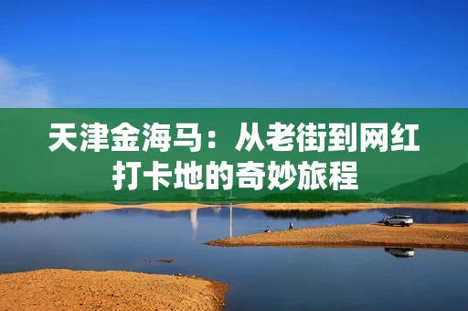 天津金海马：从老街到网红打卡地的奇妙旅程