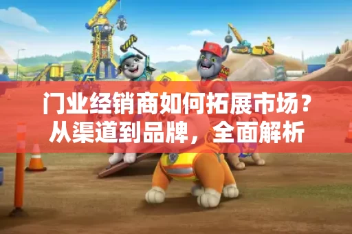 门业经销商如何拓展市场?从渠道到品牌,全面解析 门业经销商如何拓展市场?从渠道到品牌,全面解析
