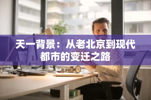 天一背景:从老北京到现代都市的变迁之路 天一背景:从老北京到现代都市的变迁之路